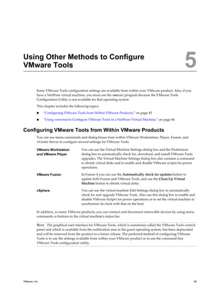 Using Other Methods to Configure
VMware Tools 5
Some VMware Tools configuration settings are available from within your VMware product. Also, if you
have a NetWare virtual machine, you must use the vmwtool program because the VMware Tools
Configuration Utility is not available for that operating system.
This chapter includes the following topics:
n “Configuring VMware Tools from Within VMware Products,” on page 45
n “Using vmwtool to Configure VMware Tools in a NetWare Virtual Machine,” on page 46
Configuring VMware Tools from Within VMware Products
You can use menu commands and dialog boxes from within VMware Workstation, Player, Fusion, and
vCenter Server to configure several settings for VMware Tools.
VMware Workstation
and VMware Player
You can use the Virtual Machine Settings dialog box and the Preferences
dialog box to automatically check for, download, and install VMware Tools
upgrades. The Virtual Machine Settings dialog box also contains a command
to shrink virtual disks and to enable and disable VMware scripts for power
operations.
VMware Fusion In Fusion 4 you can use the Automatically check for updates button to
update both Fusion and VMware Tools, and use the Clean Up Virtual
Machine button to shrink virtual disks.
vSphere You can use the virtual machine Edit Settings dialog box to automatically
check for and upgrade VMware Tools. Also use this dialog box to enable and
disable VMware Scripts for power operations or to set the virtual machine to
synchronize its clock with that on the host.
In addition, in many VMware products, you can connect and disconnect removable devices by using menu
commands or buttons in the virtual machine's status bar.
NOTE The graphical user interface for VMware Tools, which is sometimes called the VMware Tools control
panel and which is available from the notification area in the guest operating system, has been deprecated
and will be removed from the product in a future release. The preferred method of configuring VMware
Tools is to use the settings available from within your VMware product or to use the command-line
VMware Tools configuration utility.
VMware, Inc. 45
 