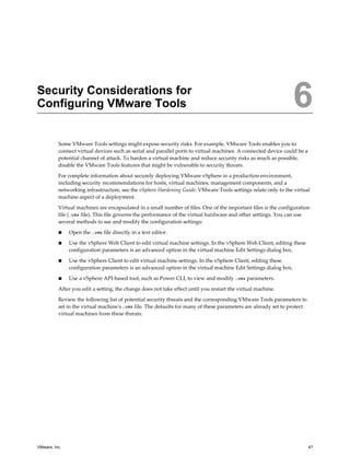 Security Considerations for
Configuring VMware Tools 6
Some VMware Tools settings might expose security risks. For example, VMware Tools enables you to
connect virtual devices such as serial and parallel ports to virtual machines. A connected device could be a
potential channel of attack. To harden a virtual machine and reduce security risks as much as possible,
disable the VMware Tools features that might be vulnerable to security threats.
For complete information about securely deploying VMware vSphere in a production environment,
including security recommendations for hosts, virtual machines, management components, and a
networking infrastructure, see the vSphere Hardening Guide. VMware Tools settings relate only to the virtual
machine aspect of a deployment.
Virtual machines are encapsulated in a small number of files. One of the important files is the configuration
file (.vmx file). This file governs the performance of the virtual hardware and other settings. You can use
several methods to see and modify the configuration settings:
n Open the .vmx file directly in a text editor.
n Use the vSphere Web Client to edit virtual machine settings. In the vSphere Web Client, editing these
configuration parameters is an advanced option in the virtual machine Edit Settings dialog box.
n Use the vSphere Client to edit virtual machine settings. In the vSphere Client, editing these
configuration parameters is an advanced option in the virtual machine Edit Settings dialog box.
n Use a vSphere API-based tool, such as Power CLI, to view and modify .vmx parameters.
After you edit a setting, the change does not take effect until you restart the virtual machine.
Review the following list of potential security threats and the corresponding VMware Tools parameters to
set in the virtual machine's .vmx file. The defaults for many of these parameters are already set to protect
virtual machines from these threats.
VMware, Inc. 47
 