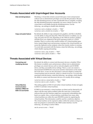 Threats Associated with Unprivileged User Accounts
Disk shrinking feature Shrinking a virtual disk reclaims unused disk space. Users and processes
without root or administrator privileges can invoke this procedure. Because
the disk-shrinking process can take considerable time to complete, invoking
the disk-shrinking procedure repeatedly can cause a denial of service. The
virtual disk is unavailable during the shrinking process. Use the
following .vmx settings to disable disk shrinking:
isolation.tools.diskWiper.disable = "TRUE"
isolation.tools.diskShrink.disable = "TRUE"
Copy and paste feature By default, the ability to copy and paste text, graphics, and files is disabled,
as is the ability to drag and drop files. When this feature is enabled, you can
copy and paste rich text and, depending on the VMware product, graphics
and files from your clipboard to the guest operating system in a virtual
machine. That is, as soon as the console window of a virtual machine gains
focus, nonprivileged users and processes running in the virtual machine can
access the clipboard on the computer where the console window is running.
To avoid risks associated with this feature, retain the following .vmx settings,
which disable copying and pasting:
isolation.tools.copy.disable = "TRUE"
isolation.tools.paste.disable = "TRUE"
Threats Associated with Virtual Devices
Connecting and
modifying devices
By default, the ability to connect and disconnect devices is disabled. When
this feature is enabled, users and processes without root or administrator
privileges can connect devices such as network adapters and CD-ROM
drives, and they can modify device settings. That is, a user can connect a
disconnected CD-ROM drive and access sensitive information on the media
left in the drive. A user can also disconnect a network adapter to isolate the
virtual machine from its network, which is a denial of service. To avoid risks
associated with this feature, retain the following .vmx settings, which disable
the ability to connect and disconnect devices or to modify device settings:
isolation.device.connectable.disable = "TRUE"
isolation.device.edit.disable = "TRUE"
Virtual Machine
Communication
Interface (VMCI) for
ESXi 5.0 and Earlier
This setting applies to ESXi 5.0 and earlier virtual machines. It does not apply
to ESXi 5.1 and later virtual machines.
If VMCI is not restricted, a virtual machine can detect and be detected by all
others with the same option enabled within the same host. Custom-built
software that uses this interface might have unexpected vulnerabilities that
lead to an exploit. Also, a virtual machine could detect how many other
virtual machines are within the same ESX/ESXi system by registering the
virtual machine. This information could be used for a malicious objective.
The virtual machine can be exposed to others within the system as long as at
least one program is connected to the VMCI socket interface. Use the
following .vmx setting to restrict VMCI:
vmci0.unrestricted = "FALSE"
Installing and Configuring VMware Tools
48 VMware, Inc.
 