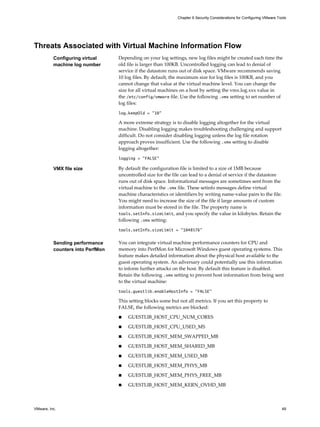 Threats Associated with Virtual Machine Information Flow
Configuring virtual
machine log number
Depending on your log settings, new log files might be created each time the
old file is larger than 100KB. Uncontrolled logging can lead to denial of
service if the datastore runs out of disk space. VMware recommends saving
10 log files. By default, the maximum size for log files is 100KB, and you
cannot change that value at the virtual machine level. You can change the
size for all virtual machines on a host by setting the vmx.log.xxx value in
the /etc/config/vmware file. Use the following .vmx setting to set number of
log files:
log.keepOld = "10"
A more extreme strategy is to disable logging altogether for the virtual
machine. Disabling logging makes troubleshooting challenging and support
difficult. Do not consider disabling logging unless the log file rotation
approach proves insufficient. Use the following .vmx setting to disable
logging altogether:
logging = "FALSE"
VMX file size By default the configuration file is limited to a size of 1MB because
uncontrolled size for the file can lead to a denial of service if the datastore
runs out of disk space. Informational messages are sometimes sent from the
virtual machine to the .vmx file. These setinfo messages define virtual
machine characteristics or identifiers by writing name-value pairs to the file.
You might need to increase the size of the file if large amounts of custom
information must be stored in the file. The property name is
tools.setInfo.sizeLimit, and you specify the value in kilobytes. Retain the
following .vmx setting:
tools.setInfo.sizeLimit = "1048576"
Sending performance
counters into PerfMon
You can integrate virtual machine performance counters for CPU and
memory into PerfMon for Microsoft Windows guest operating systems. This
feature makes detailed information about the physical host available to the
guest operating system. An adversary could potentially use this information
to inform further attacks on the host. By default this feature is disabled.
Retain the following .vmx setting to prevent host information from being sent
to the virtual machine:
tools.guestlib.enableHostInfo = "FALSE"
This setting blocks some but not all metrics. If you set this property to
FALSE, the following metrics are blocked:
n GUESTLIB_HOST_CPU_NUM_CORES
n GUESTLIB_HOST_CPU_USED_MS
n GUESTLIB_HOST_MEM_SWAPPED_MB
n GUESTLIB_HOST_MEM_SHARED_MB
n GUESTLIB_HOST_MEM_USED_MB
n GUESTLIB_HOST_MEM_PHYS_MB
n GUESTLIB_HOST_MEM_PHYS_FREE_MB
n GUESTLIB_HOST_MEM_KERN_OVHD_MB
Chapter 6 Security Considerations for Configuring VMware Tools
VMware, Inc. 49
 