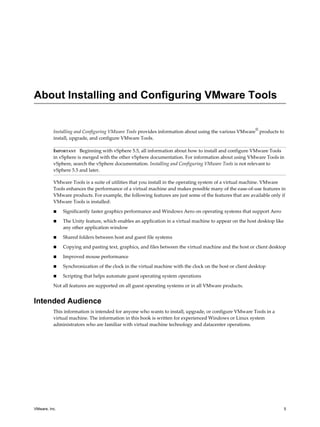 About Installing and Configuring VMware Tools
Installing and Configuring VMware Tools provides information about using the various VMware
®
products to
install, upgrade, and configure VMware Tools.
IMPORTANT Beginning with vSphere 5.5, all information about how to install and configure VMware Tools
in vSphere is merged with the other vSphere documentation. For information about using VMware Tools in
vSphere, search the vSphere documentation. Installing and Configuring VMware Tools is not relevant to
vSphere 5.5 and later.
VMware Tools is a suite of utilities that you install in the operating system of a virtual machine. VMware
Tools enhances the performance of a virtual machine and makes possible many of the ease-of-use features in
VMware products. For example, the following features are just some of the features that are available only if
VMware Tools is installed:
n Significantly faster graphics performance and Windows Aero on operating systems that support Aero
n The Unity feature, which enables an application in a virtual machine to appear on the host desktop like
any other application window
n Shared folders between host and guest file systems
n Copying and pasting text, graphics, and files between the virtual machine and the host or client desktop
n Improved mouse performance
n Synchronization of the clock in the virtual machine with the clock on the host or client desktop
n Scripting that helps automate guest operating system operations
Not all features are supported on all guest operating systems or in all VMware products.
Intended Audience
This information is intended for anyone who wants to install, upgrade, or configure VMware Tools in a
virtual machine. The information in this book is written for experienced Windows or Linux system
administrators who are familiar with virtual machine technology and datacenter operations.
VMware, Inc. 5
 