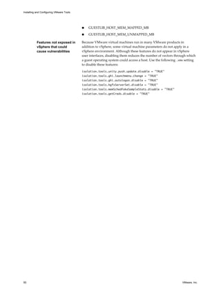 n GUESTLIB_HOST_MEM_MAPPED_MB
n GUESTLIB_HOST_MEM_UNMAPPED_MB
Features not exposed in
vSphere that could
cause vulnerabilities
Because VMware virtual machines run in many VMware products in
addition to vSphere, some virtual machine parameters do not apply in a
vSphere environment. Although these features do not appear in vSphere
user interfaces, disabling them reduces the number of vectors through which
a guest operating system could access a host. Use the following .vmx setting
to disable these features:
isolation.tools.unity.push.update.disable = "TRUE"
isolation.tools.ghi.launchmenu.change = "TRUE"
isolation.tools.ghi.autologon.disable = "TRUE"
isolation.tools.hgfsServerSet.disable = "TRUE"
isolation.tools.memSchedFakeSampleStats.disable = "TRUE"
isolation.tools.getCreds.disable = "TRUE"
Installing and Configuring VMware Tools
50 VMware, Inc.
 