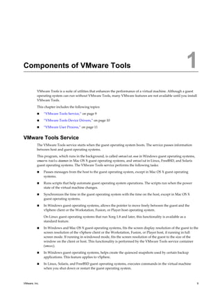 Components of VMware Tools 1
VMware Tools is a suite of utilities that enhances the performance of a virtual machine. Although a guest
operating system can run without VMware Tools, many VMware features are not available until you install
VMware Tools.
This chapter includes the following topics:
n “VMware Tools Service,” on page 9
n “VMware Tools Device Drivers,” on page 10
n “VMware User Process,” on page 11
VMware Tools Service
The VMware Tools service starts when the guest operating system boots. The service passes information
between host and guest operating systems.
This program, which runs in the background, is called vmtoolsd.exe in Windows guest operating systems,
vmware-tools-daemon in Mac OS X guest operating systems, and vmtoolsd in Linux, FreeBSD, and Solaris
guest operating systems. The VMware Tools service performs the following tasks:
n Passes messages from the host to the guest operating system, except in Mac OS X guest operating
systems.
n Runs scripts that help automate guest operating system operations. The scripts run when the power
state of the virtual machine changes.
n Synchronizes the time in the guest operating system with the time on the host, except in Mac OS X
guest operating systems.
n In Windows guest operating systems, allows the pointer to move freely between the guest and the
vSphere client or the Workstation, Fusion, or Player host operating system.
On Linux guest operating systems that run Xorg 1.8 and later, this functionality is available as a
standard feature.
n In Windows and Mac OS X guest operating systems, fits the screen display resolution of the guest to the
screen resolution of the vSphere client or the Workstation, Fusion, or Player host, if running in full
screen mode. If running in windowed mode, fits the screen resolution of the guest to the size of the
window on the client or host. This functionality is performed by the VMware Tools service container
(vmsvc).
n In Windows guest operating systems, helps create the quiesced snapshots used by certain backup
applications. This feature applies to vSphere.
n In Linux, Solaris, and FreeBSD guest operating systems, executes commands in the virtual machine
when you shut down or restart the guest operating system.
VMware, Inc. 9
 