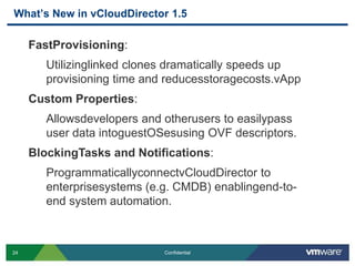 What’s New in vCloudDirector 1.5

     FastProvisioning:
        Utilizinglinked clones dramatically speeds up
        provisioning time and reducesstoragecosts.vApp
     Custom Properties:
        Allowsdevelopers and otherusers to easilypass
        user data intoguestOSesusing OVF descriptors.
     BlockingTasks and Notifications:
        ProgrammaticallyconnectvCloudDirector to
        enterprisesystems (e.g. CMDB) enablingend-to-
        end system automation.



24                           Confidential
 