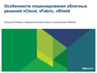 Особенности лицензирования облачных
решений vCloud, vFabric, vShield

Тульский Родион, ведущий консультант по решениям VMware




                                                     © VMware, Inc., 2009-2011. Все права защищены.
 