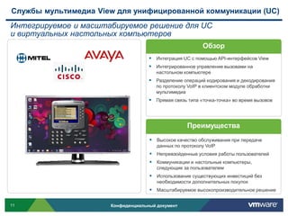 Службы мультимедиа View для унифицированной коммуникации (UC)
Интегрируемое и масштабируемое решение для UC
и виртуальных настольных компьютеров
                                                          Обзор
                                     Интеграция UC с помощью API-интерфейсов View
                                     Интегрированное управление вызовами на
                                       настольном компьютере
                                     Разделение операций кодирования и декодирования
                                       по протоколу VoIP в клиентском модуле обработки
                                       мультимедиа
                                     Прямая связь типа «точка-точка» во время вызовов



                                                   Преимущества
                                     Высокое качество обслуживания при передаче
                                       данных по протоколу VoIP
                                     Непревзойденные условия работы пользователей
                                     Коммуникации и настольные компьютеры,
                                       следующие за пользователем
                                     Использование существующих инвестиций без
                                       необходимости дополнительных покупок
                                     Масштабируемое высокопроизводительное решение

11                    Конфиденциальный документ
 