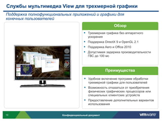 Службы мультимедиа View для трехмерной графики
Поддержка полнофункциональных приложений и графики для
конечных пользователей
                                                          Обзор
                                        Трехмерная графика без аппаратного
                                          ускорения
                                        Поддержка DirectX 9 и OpenGL 2.1
                                        Поддержка Aero и Office 2010
                                        Допустимая задержка производительности
                                          ГВС до 100 мс



                                                      Преимущества

                                        Удобное включение программ обработки
                                          трехмерной графики для пользователей
                                        Возможность отказаться от приобретения
                                          физических графических процессоров или
                                          специальных клиентских устройств
                                        Предоставление дополнительных вариантов
                                          использования


13                       Конфиденциальный документ
 