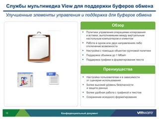 Службы мультимедиа View для поддержки буферов обмена
Улучшенные элементы управления и поддержка для буферов обмена

                                                          Обзор
                                      Политики управления операциями копирования
                                        и вставки, выполняемыми между виртуальным
                                        настольным компьютером и клиентом
                                      Работа в одном или двух направлениях либо
                                        отключение возможности
                                      Настройка с помощью объектов групповой политики
                                      Поддержка объемов до 1 Мбайт
                                      Поддержка графики и форматирования текста


                                                    Преимущества
                                      Настройка пользователем и в зависимости
                                        от сценария использования
                                      Более высокий уровень безопасности
                                        и защита данных
                                      Более удобная работа с графикой и текстом
                                      Сохранение исходного форматирования




15                     Конфиденциальный документ
 