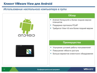 Клиент VMware View для Android
Использование настольного компьютера в пути

                                                        Обзор
                                      Android Honeycomb и более поздние версии
                                        планшетов
                                      Поддержка протокола PCoIP
                                      Требуется View 4.6 или более поздней версии




                                                    Преимущества

                                      Улучшение условий работы пользователей
                                      Повышение гибкости доступа
                                      Больше вариантов клиентского оборудования




17                     Конфиденциальный документ
 
