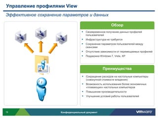 Управление профилями View
Эффективное сохранение параметров и данных

                                                         Обзор
                                     Своевременное получение данных профилей
                                       пользователей
                                     Инфраструктура не требуется
                                     Сохранение параметров пользователей между
                                       сеансами
                                     Отсутствие зависимости от перемещаемых профилей
                                     Поддержка Windows 7, Vista, XP



                                                   Преимущества
                                     Сокращение расходов на настольные компьютеры
                                       (совокупной стоимости владения)
                                     Возможность использования более экономичных
                                       «плавающих» настольных компьютеров
                                     Повышение производительности
                                     Улучшение условий работы пользователей




19                    Конфиденциальный документ
 