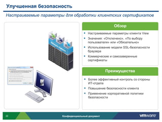 Улучшенная безопасность
Настраиваемые параметры для обработки клиентских сертификатов

                                                       Обзор
                                      Настраиваемые параметры клиента View
                                      Значения: «Отключено», «По выбору
                                        пользователя» или «Обязательно»
                                      Использование модели SSL-безопасности
                                        браузера
                                      Коммерческие и самозаверенные
                                        сертификаты


                                                    Преимущества

                                      Более эффективный контроль со стороны
                                        ИТ-отдела
                                      Повышение безопасности клиента
                                      Применение корпоративной политики
                                        безопасности




22                     Конфиденциальный документ
 