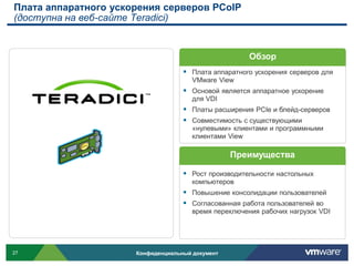Плата аппаратного ускорения серверов PCoIP
(доступна на веб-сайте Teradici)


                                                       Обзор
                                     Плата аппаратного ускорения серверов для
                                       VMware View
                                     Основой является аппаратное ускорение
                                       для VDI
                                     Платы расширения PCIe и блейд-серверов
                                     Совместимость с существующими
                                       «нулевыми» клиентами и программными
                                       клиентами View

                                                  Преимущества

                                     Рост производительности настольных
                                       компьютеров
                                     Повышение консолидации пользователей
                                     Согласованная работа пользователей во
                                       время переключения рабочих нагрузок VDI




27                    Конфиденциальный документ
 