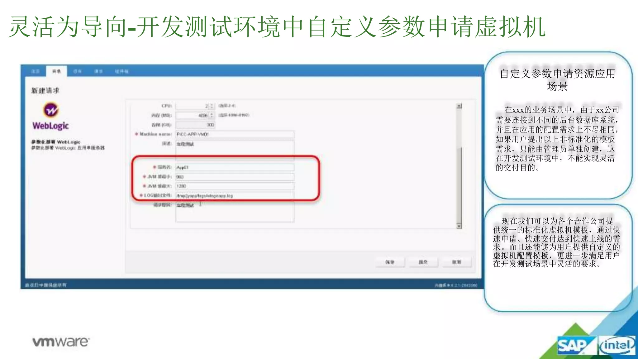 14
灵活为导向-开发测试环境中自定义参数申请虚拟机
自定义参数申请资源应用
场景
在xxx的业务场景中，由于xx公司
需要连接到不同的后台数据库系统，
并且在应用的配置需求上不尽相同，
如果用户提出以上非标准化的模板
需求，只能由管理员单独创建，这
在开发测试环境中，不能实现灵活
的交付目的。
现在我们可以为各个合作公司提
供统一的标准化虚拟机模板，通过快
速申请、快速交付达到快速上线的需
求。而且还能够为用户提供自定义的
虚拟机配置模板，更进一步满足用户
在开发测试场景中灵活的要求。
 