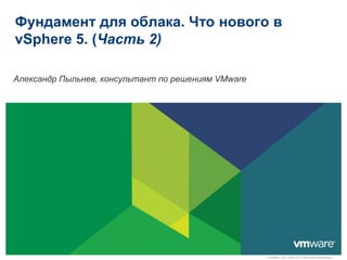 Фундамент для облака. Что нового в
vSphere 5. (Часть 2)

Александр Пыльнев, консультант по решениям VMware




                                                    © VMware, Inc., 2009-2011. Все права защищены.
 