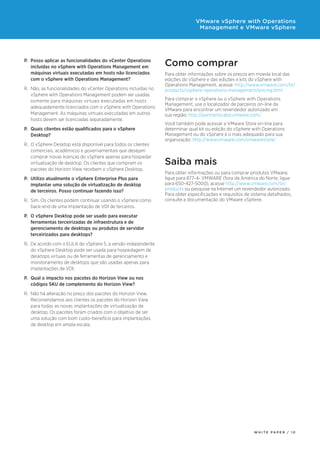 Como comprar
Para obter informações sobre os preços em moeda local das
edições do vSphere e das edições e kits do vSphere with
Operations Management, acesse: http://www.vmware.com/br/
products/vsphere-operations-management/pricing.html
Para comprar o vSphere ou o vSphere with Operations
Management, use o localizador de parceiros on-line da
VMware para encontrar um revendedor autorizado em
sua região: http://partnerlocator.vmware.com/
Você também pode acessar a VMware Store on-line para
determinar qual kit ou edição do vSphere with Operations
Management ou do vSphere é o mais adequado para sua
organização: http://www.vmware.com/vmwarestore/
Saiba mais
Para obter informações ou para comprar produtos VMware,
ligue para 877-4- VMWARE (fora da América do Norte, ligue
para 650-427-5000), acesse http://www.vmware.com/br/
products ou pesquise na Internet um revendedor autorizado.
Para obter especificações e requisitos de sistema detalhados,
consulte a documentação do VMware vSphere.
P.	 Posso aplicar as funcionalidades do vCenter Operations
incluídas no vSphere with Operations Management em
máquinas virtuais executadas em hosts não licenciados
com o vSphere with Operations Management?
R.	 Não, as funcionalidades do vCenter Operations incluídas no
vSphere with Operations Management podem ser usadas
somente para máquinas virtuais executadas em hosts
adequadamente licenciados com o vSphere with Operations
Management. As máquinas virtuais executadas em outros
hosts devem ser licenciadas separadamente.
P.	 Quais clientes estão qualificados para o vSphere
Desktop?
R.	 O vSphere Desktop está disponível para todos os clientes
comerciais, acadêmicos e governamentais que desejam
comprar novas licenças do vSphere apenas para hospedar
virtualização de desktop. Os clientes que compram os
pacotes do Horizon View recebem o vSphere Desktop.
P.	 Utilizo atualmente o vSphere Enterprise Plus para
implantar uma solução de virtualização de desktop
de terceiros. Posso continuar fazendo isso?
R.	 Sim. Os clientes podem continuar usando o vSphere como
back-end de uma implantação de VDI de terceiros.
P.	 O vSphere Desktop pode ser usado para executar
ferramentas terceirizadas de infraestrutura e de
gerenciamento de desktops ou produtos de servidor
terceirizados para desktops?
R.	 De acordo com o EULA do vSphere 5, a versão independente
do vSphere Desktop pode ser usada para hospedagem de
desktops virtuais ou de ferramentas de gerenciamento e
monitoramento de desktops que são usadas apenas para
implantações de VDI.
P.	 Qual o impacto nos pacotes do Horizon View ou nos
códigos SKU de complemento do Horizon View?
R.	 Não há alteração no preço dos pacotes do Horizon View.
Recomendamos aos clientes os pacotes do Horizon View
para todas as novas implantações de virtualização de
desktop. Os pacotes foram criados com o objetivo de ser
uma solução com bom custo-benefício para implantações
de desktop em ampla escala.
W H I T E P A P E R / 1 0
VMware vSphere with Operations
Management e VMware vSphere
 