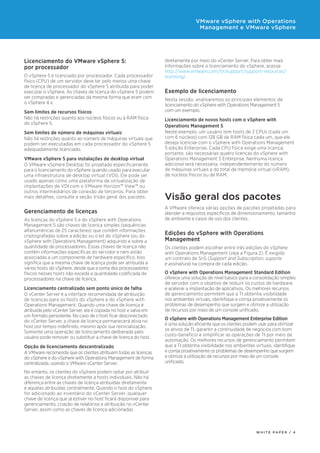 diretamente por meio do vCenter Server. Para obter mais
informações sobre o licenciamento do vSphere, acesse
http://www.vmware.com/br/support/support-resources/
licensing/.
Exemplo de licenciamento
Nesta sessão, analisaremos os principais elementos de
licenciamento do vSphere with Operations Management 5
com um exemplo.
Licenciamento de novos hosts com o vSphere with
Operations Management 5
Neste exemplo, um usuário tem hosts de 2 CPUs (cada um
com 6 núcleos) com 128 GB de RAM física cada um, que ele
deseja licenciar com o vSphere with Operations Management
5 edição Enterprise. Cada CPU física exige uma licença;
portanto, são necessárias quatro licenças do vSphere with
Operations Management 5 Enterprise. Nenhuma licença
adicional será necessária, independentemente do número
de máquinas virtuais e do total de memória virtual (vRAM),
de núcleos físicos ou de RAM.
Visão geral dos pacotes
A VMware oferece várias opções de pacotes projetadas para
atender a requisitos específicos de dimensionamento, tamanho
de ambiente e casos de uso dos clientes.
Edições do vSphere with Operations
Management
Os clientes podem escolher entre três edições do vSphere
with Operations Management (veja a Figura 2). É exigido
um contrato de SnS (Support and Subscription, suporte
e assinatura) na compra de cada edição.
O vSphere with Operations Management Standard Edition
oferece uma solução de nível básico para a consolidação simples
de servidor com o objetivo de reduzir os custos de hardware
e acelerar a implantação de aplicativos. Os melhores recursos
de gerenciamento permitem que a TI obtenha visibilidade
nos ambientes virtuais, identifique e corrija proativamente os
problemas de desempenho que surgem e otimize a utilização
de recursos por meio de um console unificado.
O vSphere with Operations Management Enterprise Edition
é uma solução eficiente que os clientes podem usar para otimizar
os ativos de TI, garantir a continuidade de negócios com bom
custo-benefício e simplificar as operações de TI por meio da
automação. Os melhores recursos de gerenciamento permitem
que a TI obtenha visibilidade nos ambientes virtuais, identifique
e corrija proativamente os problemas de desempenho que surgem
e otimize a utilização de recursos por meio de um console
unificado.
Licenciamento do VMware vSphere 5:
por processador
O vSphere 5 é licenciado por processador. Cada processador
físico (CPU) de um servidor deve ter pelo menos uma chave
de licença de processador do vSphere 5 atribuída para poder
executar o vSphere. As chaves de licença do vSphere 5 podem
ser compradas e gerenciadas da mesma forma que eram com
o vSphere 4.x.
Sem limites de recursos físicos
Não há restrições quanto aos núcleos físicos ou à RAM física
do vSphere 5.
Sem limites de número de máquinas virtuais
Não há restrições quanto ao número de máquinas virtuais que
podem ser executadas em cada processador do vSphere 5
adequadamente licenciado.
VMware vSphere 5 para instalações de desktop virtual
O VMware vSphere Desktop foi projetado especificamente
para o licenciamento do vSphere quando usado para executar
uma infraestrutura de desktop virtual (VDI). Ele pode ser
usado apenas como uma plataforma de virtualização de
implantações de VDI com o VMware Horizon™ View™ ou
outros intermediários de conexão de terceiros. Para obter
mais detalhes, consulte a seção Visão geral dos pacotes.
Gerenciamento de licenças
As licenças do vSphere 5 e do vSphere with Operations
Management 5 são chaves de licença simples (sequências
alfanuméricas de 25 caracteres) que contêm informações
criptografadas sobre a edição ou o kit do vSphere (ou do
vSphere with Operations Management) adquirido e sobre a
quantidade de processadores. Essas chaves de licença não
contêm informações específicas do servidor e nem estão
associadas a um componente de hardware específico. Isso
significa que a mesma chave de licença pode ser atribuída a
vários hosts do vSphere, desde que a soma dos processadores
físicos nesses hosts não exceda a quantidade codificada de
processadores na chave de licença.
Licenciamento centralizado sem ponto único de falha
O vCenter Server é a interface recomendada de atribuição
de licenças para os hosts do vSphere e do vSphere with
Operations Management. Quando uma chave de licença é
atribuída pelo vCenter Server, ela é copiada no host e salva em
um formato persistente. No caso de o host ficar desconectado
do vCenter Server, a chave de licença permanecerá ativa no
host por tempo indefinido, mesmo após sua reinicialização.
Somente uma operação de licenciamento deliberada pelo
usuário pode remover ou substituir a chave de licença do host.
Opção de licenciamento descentralizado
A VMware recomenda que os clientes atribuam todas as licenças
do vSphere e do vSphere with Operations Management de forma
centralizada, usando o VMware vCenter Server.
No entanto, os clientes do vSphere podem optar por atribuir
as chaves de licença diretamente a hosts individuais. Não há
diferença entre as chaves de licença atribuídas diretamente
e aquelas atribuídas centralmente. Quando o host do vSphere
for adicionado ao inventário do vCenter Server, qualquer
chave de licença que já estiver no host ficará disponível para
gerenciamento, criação de relatórios e atribuição no vCenter
Server, assim como as chaves de licença adicionadas
W H I T E P A P E R / 4
VMware vSphere with Operations
Management e VMware vSphere
 