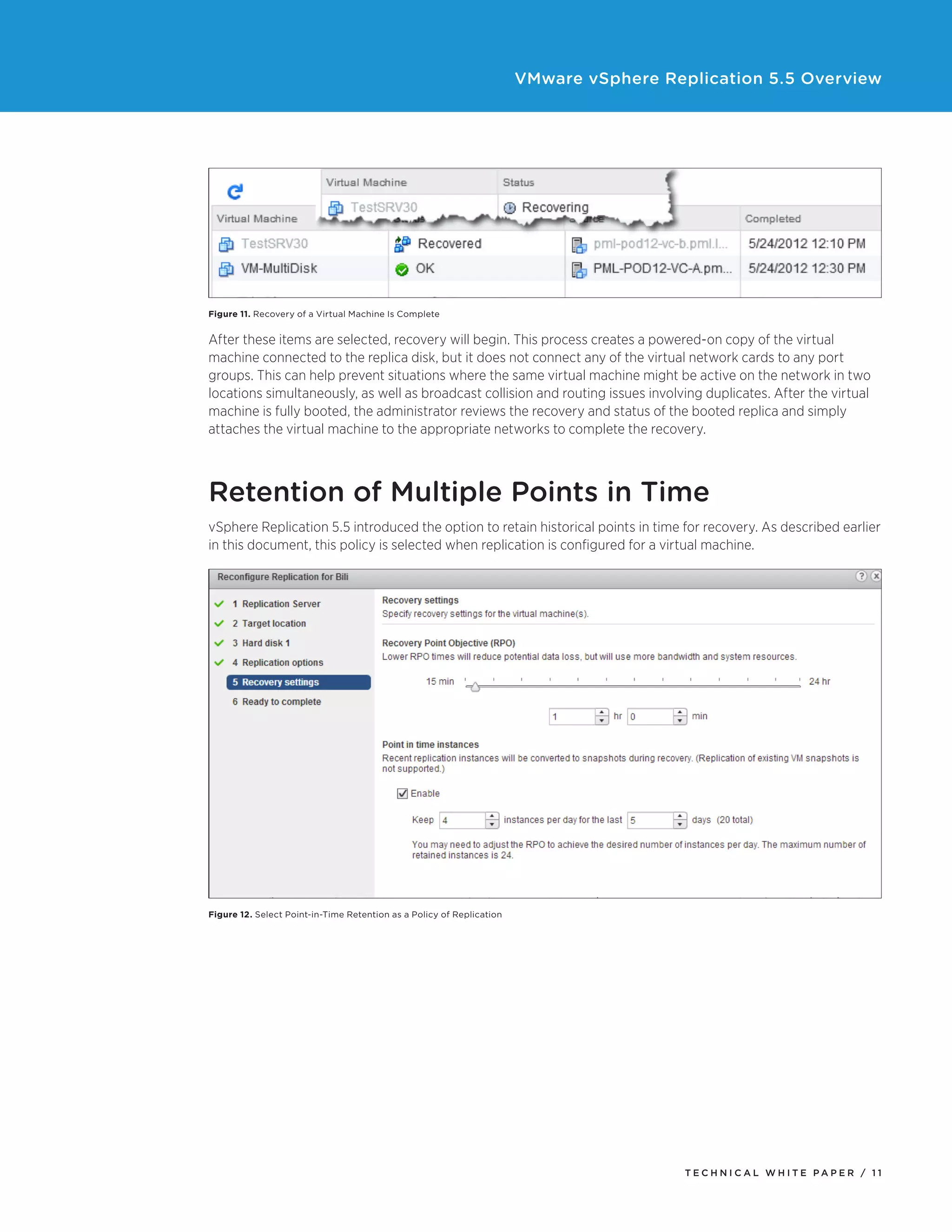 VMware vSphere Replication 5.5 Overview

Figure 11. Recovery of a Virtual Machine Is Complete

After these items are selected, recovery will begin. This process creates a powered-on copy of the virtual
machine connected to the replica disk, but it does not connect any of the virtual network cards to any port
groups. This can help prevent situations where the same virtual machine might be active on the network in two
locations simultaneously, as well as broadcast collision and routing issues involving duplicates. After the virtual
machine is fully booted, the administrator reviews the recovery and status of the booted replica and simply
attaches the virtual machine to the appropriate networks to complete the recovery.

Retention of Multiple Points in Time
vSphere Replication 5.5 introduced the option to retain historical points in time for recovery. As described earlier
in this document, this policy is selected when replication is configured for a virtual machine.

Figure 12. Select Point-in-Time Retention as a Policy of Replication

TECH N I C AL WH ITE PAPE R / 11

 