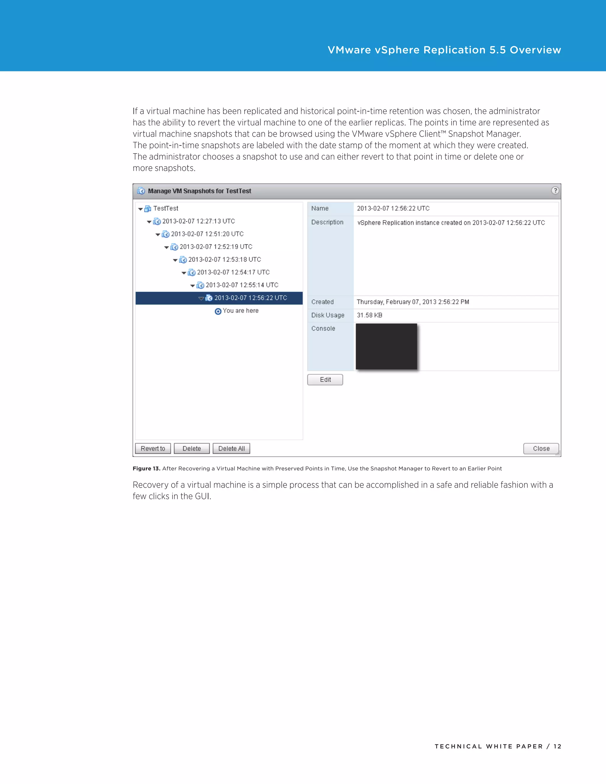 VMware vSphere Replication 5.5 Overview

If a virtual machine has been replicated and historical point-in-time retention was chosen, the administrator
has the ability to revert the virtual machine to one of the earlier replicas. The points in time are represented as
virtual machine snapshots that can be browsed using the VMware vSphere Client™ Snapshot Manager.
The point-in-time snapshots are labeled with the date stamp of the moment at which they were created.
The administrator chooses a snapshot to use and can either revert to that point in time or delete one or
more snapshots.

Figure 13. After Recovering a Virtual Machine with Preserved Points in Time, Use the Snapshot Manager to Revert to an Earlier Point

Recovery of a virtual machine is a simple process that can be accomplished in a safe and reliable fashion with a
few clicks in the GUI.

TECH N I C AL WH ITE PAPE R / 12

 