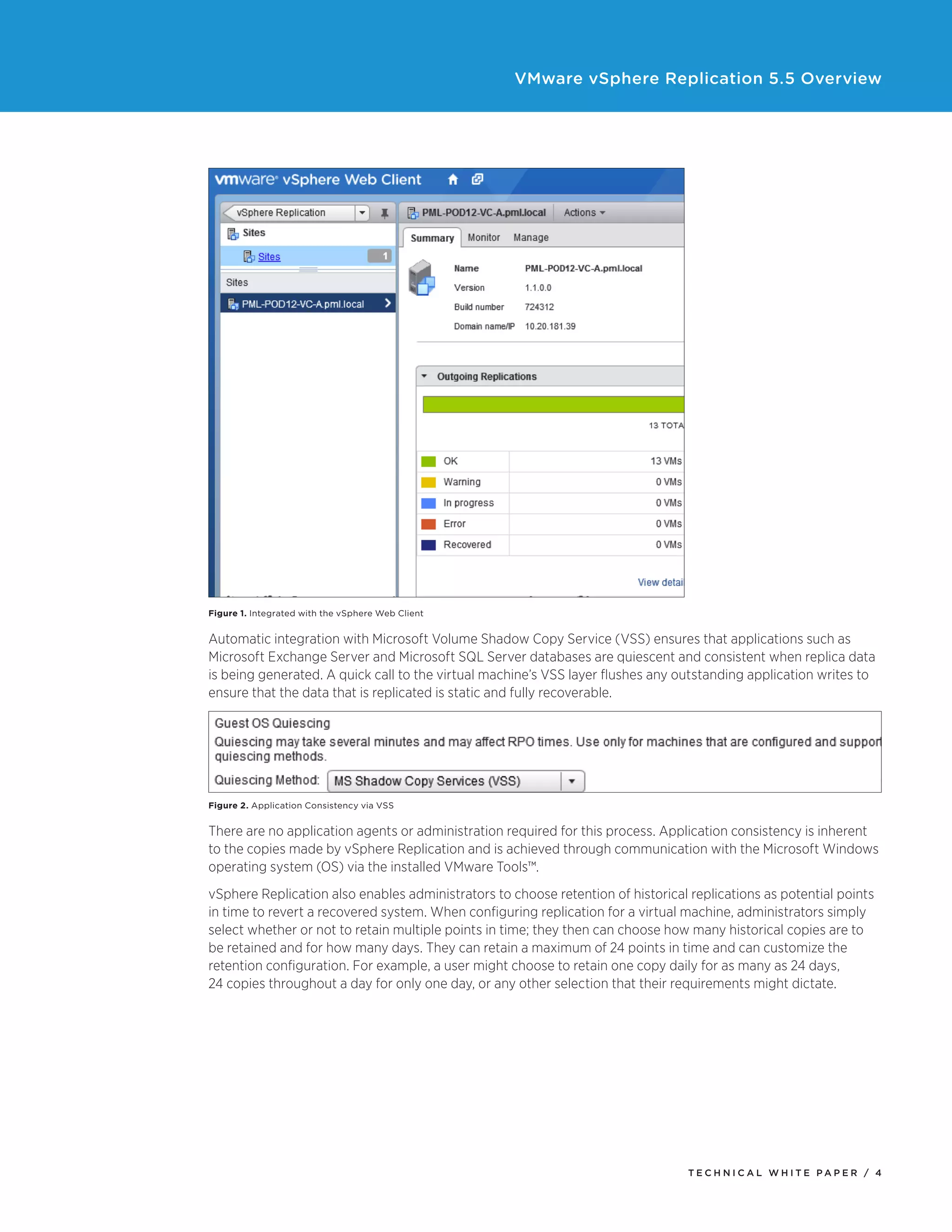 VMware vSphere Replication 5.5 Overview

Figure 1. Integrated with the vSphere Web Client

Automatic integration with Microsoft Volume Shadow Copy Service (VSS) ensures that applications such as
Microsoft Exchange Server and Microsoft SQL Server databases are quiescent and consistent when replica data
is being generated. A quick call to the virtual machine’s VSS layer flushes any outstanding application writes to
ensure that the data that is replicated is static and fully recoverable.

Figure 2. Application Consistency via VSS

There are no application agents or administration required for this process. Application consistency is inherent
to the copies made by vSphere Replication and is achieved through communication with the Microsoft Windows
operating system (OS) via the installed VMware Tools™.
vSphere Replication also enables administrators to choose retention of historical replications as potential points
in time to revert a recovered system. When configuring replication for a virtual machine, administrators simply
select whether or not to retain multiple points in time; they then can choose how many historical copies are to
be retained and for how many days. They can retain a maximum of 24 points in time and can customize the
retention configuration. For example, a user might choose to retain one copy daily for as many as 24 days,
24 copies throughout a day for only one day, or any other selection that their requirements might dictate.

TECH N I C AL WH ITE PAPE R / 4

 
