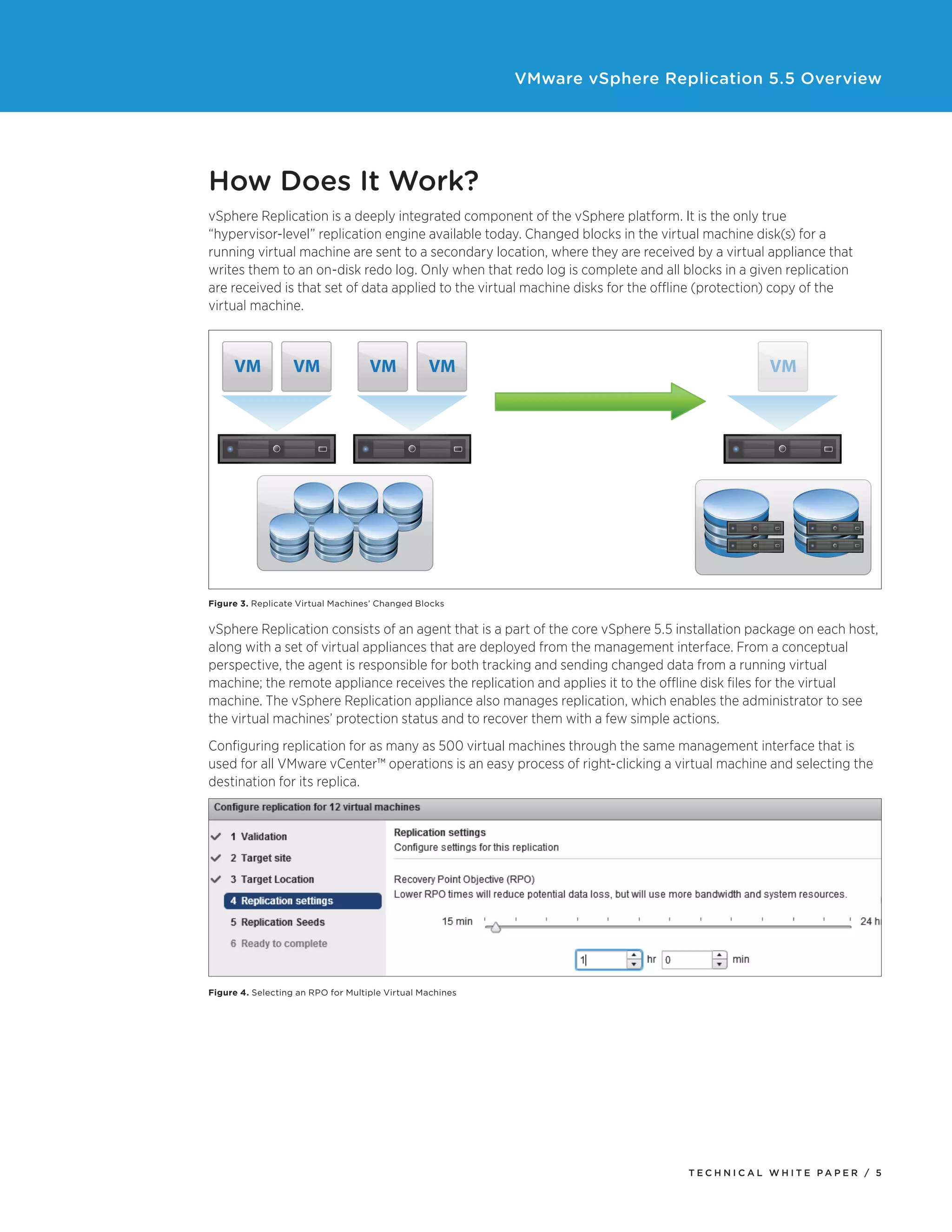 VMware vSphere Replication 5.5 Overview

How Does It Work?
vSphere Replication is a deeply integrated component of the vSphere platform. It is the only true
“hypervisor-level” replication engine available today. Changed blocks in the virtual machine disk(s) for a
running virtual machine are sent to a secondary location, where they are received by a virtual appliance that
writes them to an on-disk redo log. Only when that redo log is complete and all blocks in a given replication
are received is that set of data applied to the virtual machine disks for the offline (protection) copy of the
virtual machine.

VM

VM

VM

VM

VM

Figure 3. Replicate Virtual Machines’ Changed Blocks

vSphere Replication consists of an agent that is a part of the core vSphere 5.5 installation package on each host,
along with a set of virtual appliances that are deployed from the management interface. From a conceptual
perspective, the agent is responsible for both tracking and sending changed data from a running virtual
machine; the remote appliance receives the replication and applies it to the offline disk files for the virtual
machine. The vSphere Replication appliance also manages replication, which enables the administrator to see
the virtual machines’ protection status and to recover them with a few simple actions.
Configuring replication for as many as 500 virtual machines through the same management interface that is
used for all VMware vCenter™ operations is an easy process of right-clicking a virtual machine and selecting the
destination for its replica.
Part of this process is to select a recovery point objective (RPO), which provides information to
vSphere Replication regarding an age limit for the copy of the virtual machine. The RPO determines how
“stale” the data at the recovery location is allowed to be. If a virtual machine must be recovered, it will be
at worst only as old as its configured RPO. vSphere Replication attempts to replicate data to meet the RPO
at all times, ensuring that the virtual machine data is never older than the defined policy for each virtual
machine configured for replication. In many cases, vSphere Replication has data that is actually newer than
the configured RPO, because it will intelligently move individual replications forward in time to alleviate
forecasted potential bandwidth bottlenecks that it determines based on historical traffic patterns.

Figure 4. Selecting an RPO for Multiple Virtual Machines

TECH N I C AL WH ITE PAPE R / 5

 