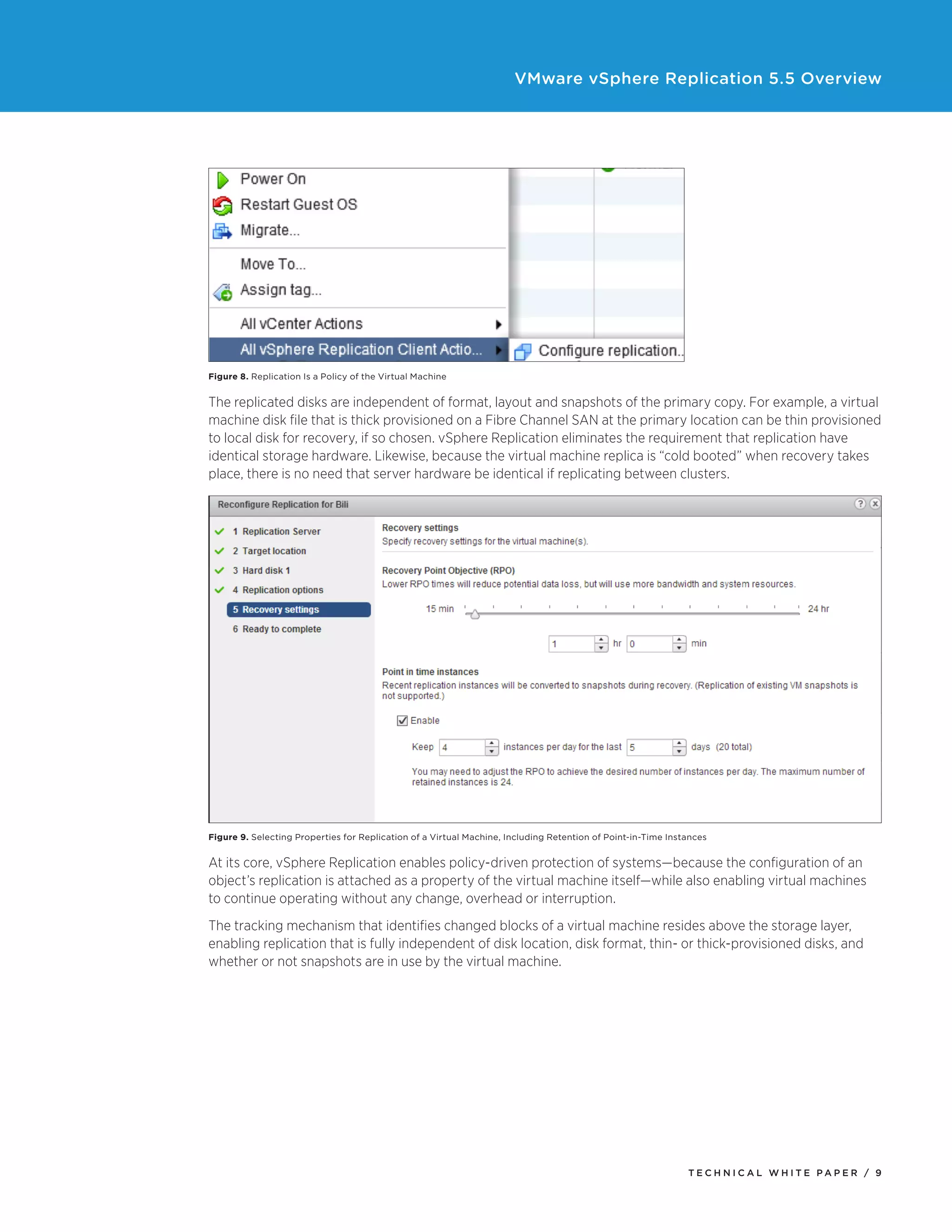 VMware vSphere Replication 5.5 Overview

Figure 8. Replication Is a Policy of the Virtual Machine

The replicated disks are independent of format, layout and snapshots of the primary copy. For example, a virtual
machine disk file that is thick provisioned on a Fibre Channel SAN at the primary location can be thin provisioned
to local disk for recovery, if so chosen. vSphere Replication eliminates the requirement that replication have
identical storage hardware. Likewise, because the virtual machine replica is “cold booted” when recovery takes
place, there is no need that server hardware be identical if replicating between clusters.

Figure 9. Selecting Properties for Replication of a Virtual Machine, Including Retention of Point-in-Time Instances

At its core, vSphere Replication enables policy-driven protection of systems—because the configuration of an
object’s replication is attached as a property of the virtual machine itself—while also enabling virtual machines
to continue operating without any change, overhead or interruption.
The tracking mechanism that identifies changed blocks of a virtual machine resides above the storage layer,
enabling replication that is fully independent of disk location, disk format, thin- or thick-provisioned disks, and
whether or not snapshots are in use by the virtual machine.

TECH N I C AL WH ITE PAPE R / 9

 