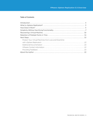 VMware vSphere Replication 5.5 Overview

Table of Contents
Introduction.  .  .  .  .  .  .  .  .  .  .  .  .  .  .  .  .  .  .  .  .  .  .  .  .  .  .  .  .  .  .  .  .  .  .  .  .  .  .  .  .  .  .  .  .  .  .  .  .  .  .  .  .  .  .  .  .  .  .  .  .  .  .  .  .  .  . 3
What Is vSphere Replication? .  .  .  .  .  .  .  .  .  .  .  .  .  .  .  .  .  .  .  .  .  .  .  .  .  .  .  .  .  .  .  .  .  .  .  .  .  .  .  .  .  .  .  .  .  .  .  .  .  .  . 3
How Does It Work? .  .  .  .  .  .  .  .  .  .  .  .  .  .  .  .  .  .  .  .  .  .  .  .  .  .  .  .  .  .  .  .  .  .  .  .  .  .  .  .  .  .  .  .  .  .  .  .  .  .  .  .  .  .  .  .  .  .  .  . 5
Simplicity Without Sacrificing Functionality.  .  .  .  .  .  .  .  .  .  .  .  .  .  .  .  .  .  .  .  .  .  .  .  .  .  .  .  .  .  .  .  .  .  .  .  .  .  . 7
Recovering a Virtual Machine  .  .  .  .  .  .  .  .  .  .  .  .  .  .  .  .  .  .  .  .  .  .  .  .  .  .  .  .  .  .  .  .  .  .  .  .  .  .  .  .  .  .  .  .  .  .  .  .  . 10
. .
Retention of Multiple Points in Time.  .  .  .  .  .  .  .  .  .  .  .  .  .  .  .  .  .  .  .  .  .  .  .  .  .  .  .  .  .  .  .  .  .  .  .  .  .  .  .  .  .  .  .  . 11
Next Steps .  .  .  .  .  .  .  .  .  .  .  .  .  .  .  .  .  .  .  .  .  .  .  .  .  .  .  .  .  .  .  .  .  .  .  .  .  .  .  .  .  .  .  .  .  .  .  .  .  .  .  .  .  .  .  .  .  .  .  .  .  .  .  .  .  .  . 13
Protect Your Virtual Machines from Loss and Downtime
with vSphere Replication  .  .  .  .  .  .  .  .  .  .  .  .  .  .  .  .  .  .  .  .  .  .  .  .  .  .  .  .  .  .  .  .  .  .  .  .  .  .  .  .  .  .  .  .  .  .  .  .  .  .  .  . 13
. .
Additional Documentation .  .  .  .  .  .  .  .  .  .  .  .  .  .  .  .  .  .  .  .  .  .  .  .  .  .  .  .  .  .  .  .  .  .  .  .  .  .  .  .  .  .  .  .  .  .  .  .  .  .  .  . 13
VMware Contact Information.  .  .  .  .  .  .  .  .  .  .  .  .  .  .  .  .  .  .  .  .  .  .  .  .  .  .  .  .  .  .  .  .  .  .  .  .  .  .  .  .  .  .  .  .  .  .  .  .  . 13
Providing Feedback.  .  .  .  .  .  .  .  .  .  .  .  .  .  .  .  .  .  .  .  .  .  .  .  .  .  .  .  .  .  .  .  .  .  .  .  .  .  .  .  .  .  .  .  .  .  .  .  .  .  .  .  .  .  .  .  .  . 13
About the Author .  .  .  .  .  .  .  .  .  .  .  .  .  .  .  .  .  .  .  .  .  .  .  .  .  .  .  .  .  .  .  .  .  .  .  .  .  .  .  .  .  .  .  .  .  .  .  .  .  .  .  .  .  .  .  .  .  .  .  .  . 13

TECH N I C AL WH ITE PAPE R / 2

 