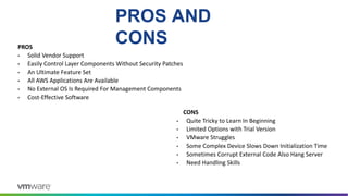 PROS AND
CONS
PROS
• Solid Vendor Support
• Easily Control Layer Components Without Security Patches
• An Ultimate Feature Set
• All AWS Applications Are Available
• No External OS Is Required For Management Components
• Cost-Effective Software
CONS
• Quite Tricky to Learn In Beginning
• Limited Options with Trial Version
• VMware Struggles
• Some Complex Device Slows Down Initialization Time
• Sometimes Corrupt External Code Also Hang Server
• Need Handling Skills
 