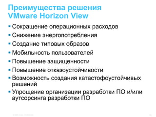 Преимущества решения
VMware Horizon View
§ Сокращение операционных расходов
§ Снижение энергопотребления
§ Создание типовых образов
§ Мобильность пользователей
§ Повышение защищенности
§ Повышение отказоустойчивости
§ Возможность создания катастофоустойчивых
   решений
§ Упрощение организации разработки ПО и/или
   аутсорсинга разработки ПО

 © 2009 Cisco. Confidential.                   10
 
