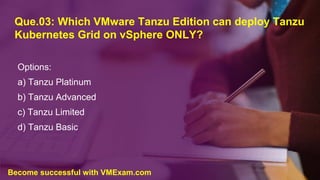 Que.03: Which VMware Tanzu Edition can deploy Tanzu
Kubernetes Grid on vSphere ONLY?
Options:
a) Tanzu Platinum
b) Tanzu Advanced
c) Tanzu Limited
d) Tanzu Basic
Become successful with VMExam.com
 