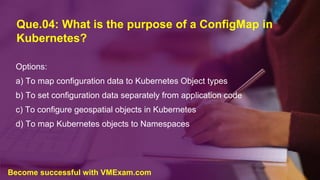 Que.04: What is the purpose of a ConfigMap in
Kubernetes?
Options:
a) To map configuration data to Kubernetes Object types
b) To set configuration data separately from application code
c) To configure geospatial objects in Kubernetes
d) To map Kubernetes objects to Namespaces
Become successful with VMExam.com
 