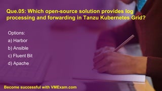 Que.05: Which open-source solution provides log
processing and forwarding in Tanzu Kubernetes Grid?
Options:
a) Harbor
b) Ansible
c) Fluent Bit
d) Apache
Become successful with VMExam.com
 