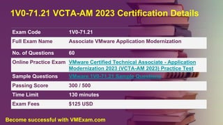 1V0-71.21 VCTA-AM 2023 Certification Details
Exam Code 1V0-71.21
Full Exam Name Associate VMware Application Modernization
No. of Questions 60
Online Practice Exam VMware Certified Technical Associate - Application
Modernization 2023 (VCTA-AM 2023) Practice Test
Sample Questions VMware 1V0-71.21 Sample Questions
Passing Score 300 / 500
Time Limit 130 minutes
Exam Fees $125 USD
Become successful with VMExam.com
 