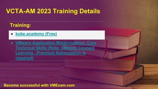 VCTA-AM 2023 Training Details
Training:
● kube.academy (Free)
● VMware Application Modernization: Core
Technical Skills (Note: VMware Connect
Learning - Premium Subscription is
required)
Become successful with VMExam.com
 