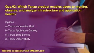 Que.02: Which Tanzu product enables users to monitor,
observe, and analyze infrastructure and application
health?
Options:
a) Tanzu Kubernetes Grid
b) Tanzu Application Catalog
c) Tanzu Build Service
d) Tanzu Observability
Become successful with VMExam.com
 