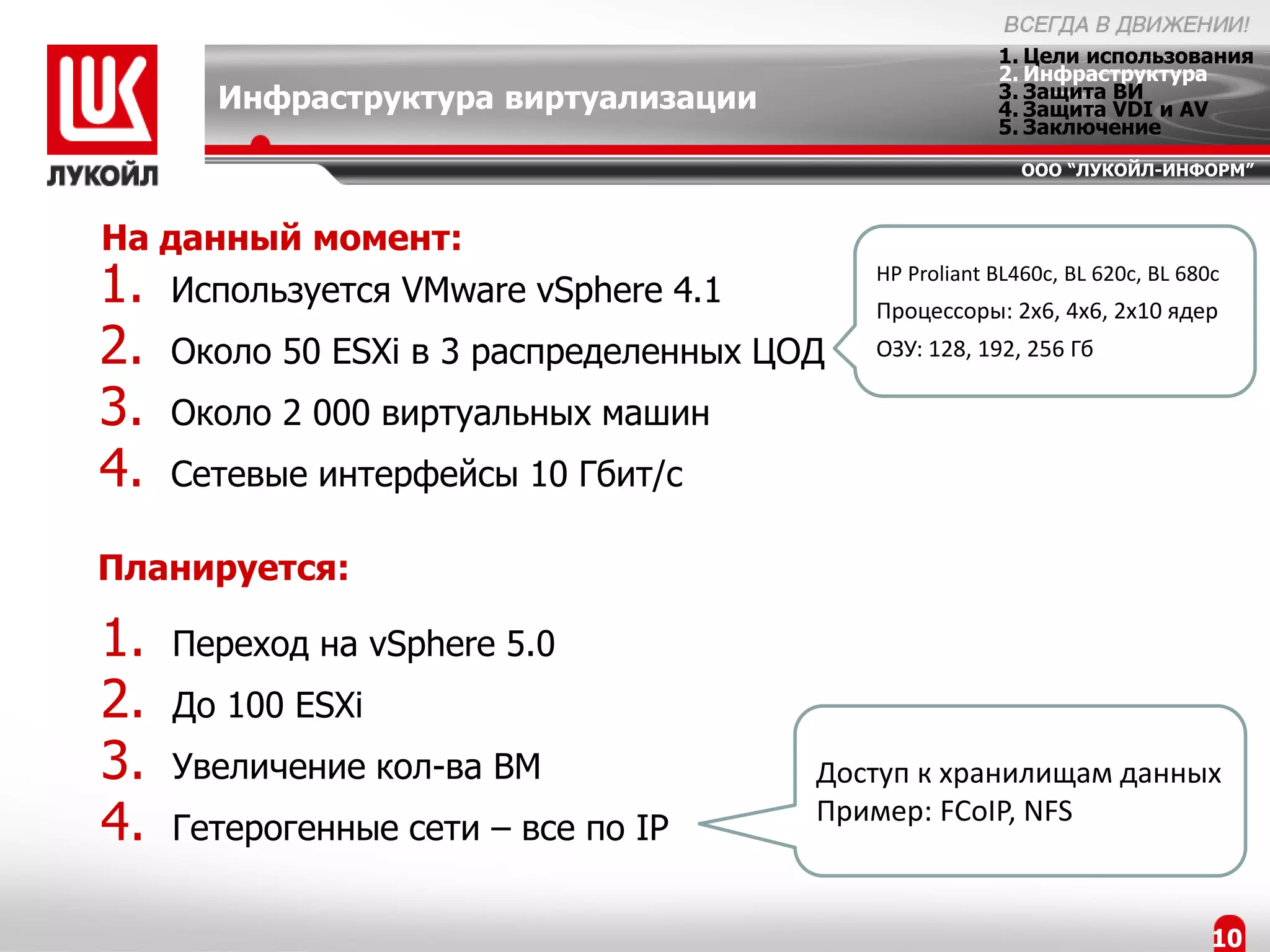 1. Цели использования
                                                        2. Инфраструктура
       Инфраструктура виртуализации                     3. Защита ВИ
                                                        4. Защита VDI и AV
                                                        5. Заключение
                                                           ООО “ЛУКОЙЛ-ИНФОРМ”



На данный момент:
1. Используется VMware vSphere 4.1          HP Proliant BL460c, BL 620c, BL 680c
                                            Процессоры: 2x6, 4x6, 2x10 ядер
2.   Около 50 ESXi в 3 распределенных ЦОД   ОЗУ: 128, 192, 256 Гб

3.   Около 2 000 виртуальных машин
4.   Сетевые интерфейсы 10 Гбит/с

Планируется:

1.   Переход на vSphere 5.0
2.   До 100 ESXi
3.   Увеличение кол-ва ВМ               Доступ к хранилищам данных
4.   Гетерогенные сети – все по IP
                                        Пример: FCoIP, NFS


                                                                               10
 