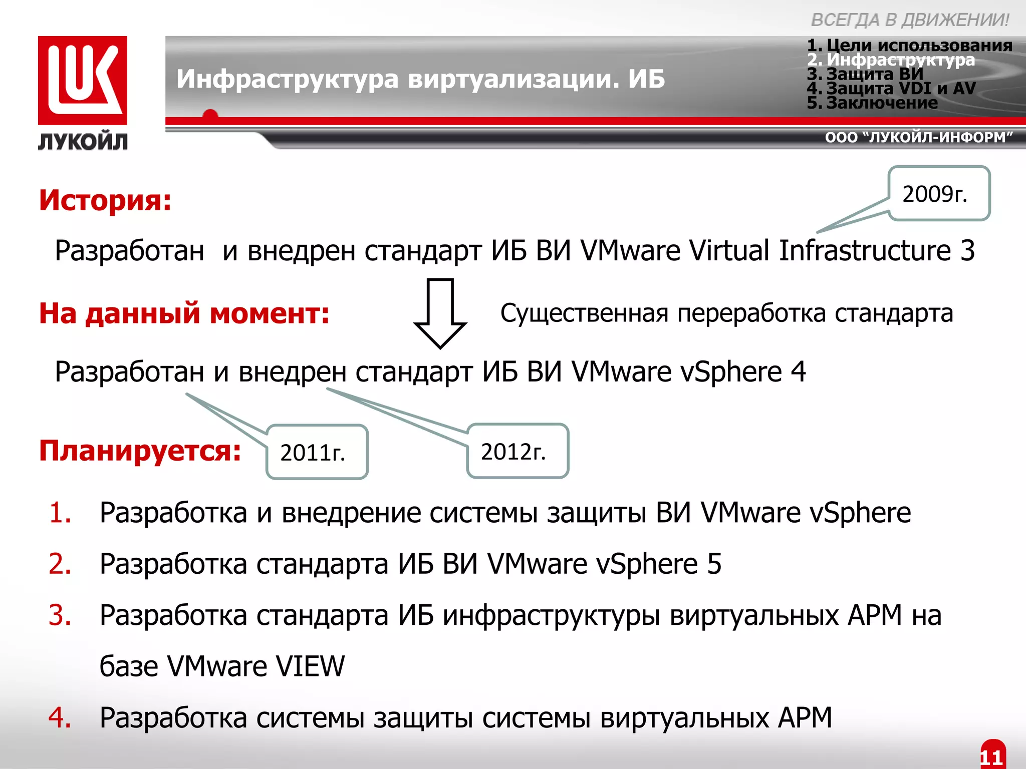 1. Цели использования
                                                       2. Инфраструктура
           Инфраструктура виртуализации. ИБ            3. Защита ВИ
                                                       4. Защита VDI и AV
                                                       5. Заключение
                                                        ООО “ЛУКОЙЛ-ИНФОРМ”



История:                                                        2009г.

Разработан и внедрен стандарт ИБ ВИ VMware Virtual Infrastructure 3

На данный момент:               Существенная переработка стандарта

Разработан и внедрен стандарт ИБ ВИ VMware vSphere 4

Планируется:     2011г.       2012г.

1. Разработка и внедрение системы защиты ВИ VMware vSphere
2. Разработка стандарта ИБ ВИ VMware vSphere 5
3. Разработка стандарта ИБ инфраструктуры виртуальных АРМ на
   базе VMware VIEW
4. Разработка системы защиты системы виртуальных АРМ
                                                                         11
 