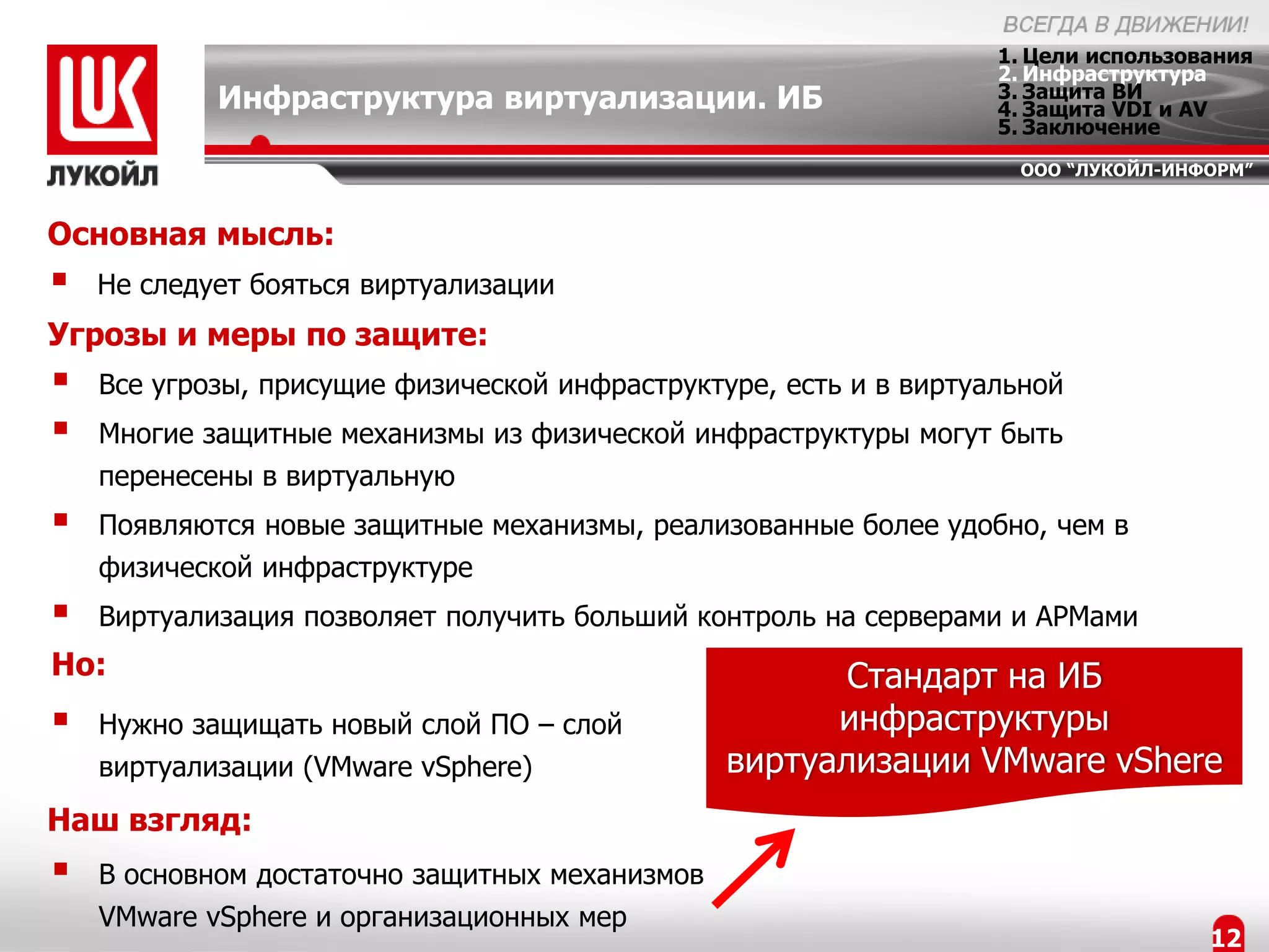 1. Цели использования
                                                                   2. Инфраструктура
            Инфраструктура виртуализации. ИБ                       3. Защита ВИ
                                                                   4. Защита VDI и AV
                                                                   5. Заключение
                                                                    ООО “ЛУКОЙЛ-ИНФОРМ”


Основная мысль:
   Не следует бояться виртуализации
Угрозы и меры по защите:
   Все угрозы, присущие физической инфраструктуре, есть и в виртуальной
   Многие защитные механизмы из физической инфраструктуры могут быть
    перенесены в виртуальную
   Появляются новые защитные механизмы, реализованные более удобно, чем в
    физической инфраструктуре
   Виртуализация позволяет получить больший контроль на серверами и АРМами
Но:                                                    Стандарт на ИБ
   Нужно защищать новый слой ПО – слой               инфраструктуры
    виртуализации (VMware vSphere)              виртуализации VMware vShere
Наш взгляд:
   В основном достаточно защитных механизмов
    VMware vSphere и организационных мер
                                                                                    12
 