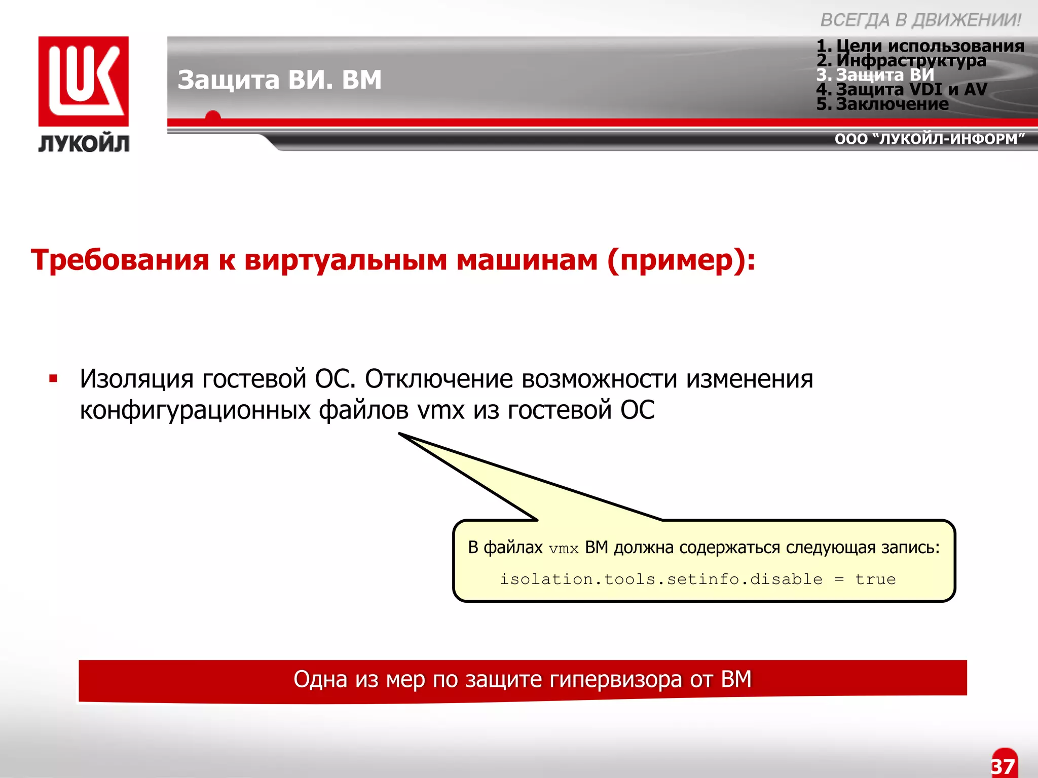 1. Цели использования
                                                                      2. Инфраструктура
         Защита ВИ. ВМ                                                3. Защита ВИ
                                                                      4. Защита VDI и AV
                                                                      5. Заключение
                                                                        ООО “ЛУКОЙЛ-ИНФОРМ”




Требования к виртуальным машинам (пример):



 Изоляция гостевой ОС. Отключение возможности изменения
  конфигурационных файлов vmx из гостевой ОС




                                В файлах vmx ВМ должна содержаться следующая запись:
                                   isolation.tools.setinfo.disable = true




                  Одна из мер по защите гипервизора от ВМ


                                                                                       37
 