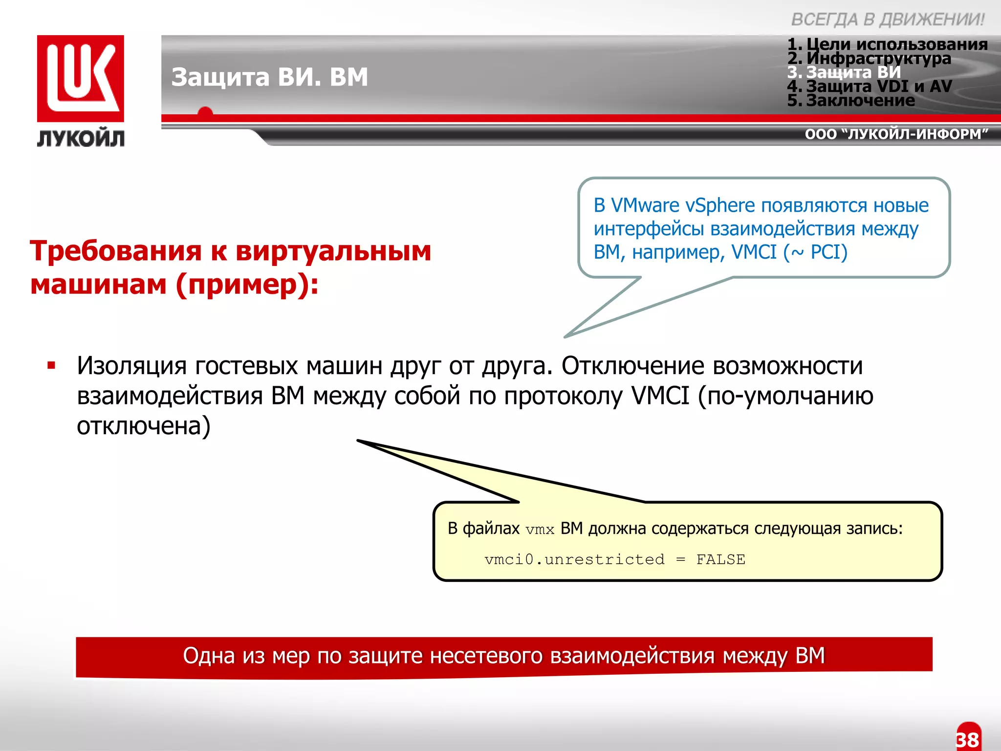1. Цели использования
                                                                       2. Инфраструктура
         Защита ВИ. ВМ                                                 3. Защита ВИ
                                                                       4. Защита VDI и AV
                                                                       5. Заключение
                                                                         ООО “ЛУКОЙЛ-ИНФОРМ”




                                                 В VMware vSphere появляются новые
                                                 интерфейсы взаимодействия между
Требования к виртуальным                         ВМ, например, VMCI (~ PCI)
машинам (пример):

 Изоляция гостевых машин друг от друга. Отключение возможности
  взаимодействия ВМ между собой по протоколу VMCI (по-умолчанию
  отключена)


                                 В файлах vmx ВМ должна содержаться следующая запись:
                                     vmci0.unrestricted = FALSE




          Одна из мер по защите несетевого взаимодействия между ВМ


                                                                                        38
 