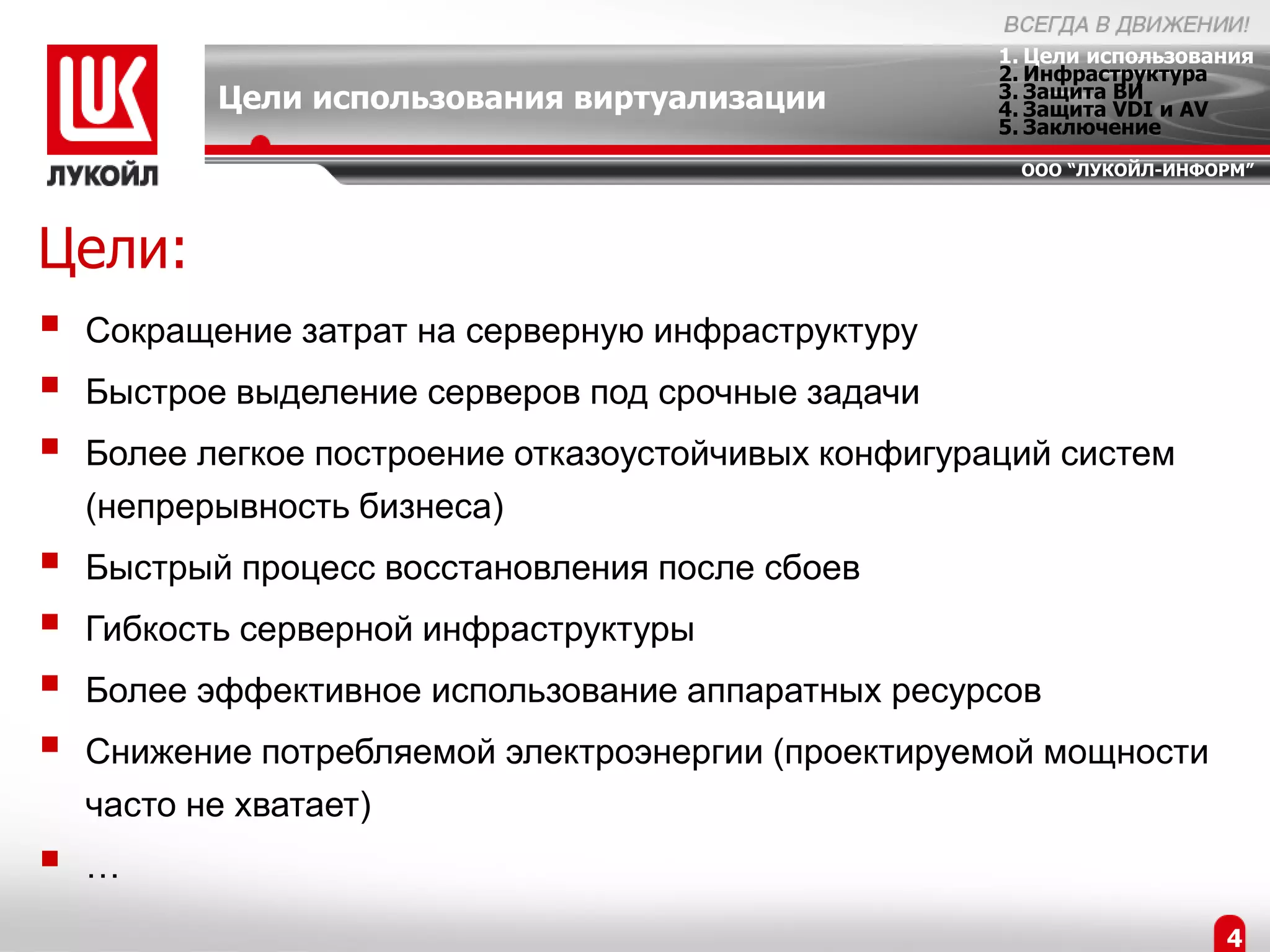 1. Цели использования
                                                      2. Инфраструктура
           Цели использования виртуализации           3. Защита ВИ
                                                      4. Защита VDI и AV
                                                      5. Заключение
                                                       ООО “ЛУКОЙЛ-ИНФОРМ”




Цели:
   Сокращение затрат на серверную инфраструктуру
   Быстрое выделение серверов под срочные задачи
   Более легкое построение отказоустойчивых конфигураций систем
    (непрерывность бизнеса)
   Быстрый процесс восстановления после сбоев
   Гибкость серверной инфраструктуры
   Более эффективное использование аппаратных ресурсов
   Снижение потребляемой электроэнергии (проектируемой мощности
    часто не хватает)
   …
                                                                        4
 