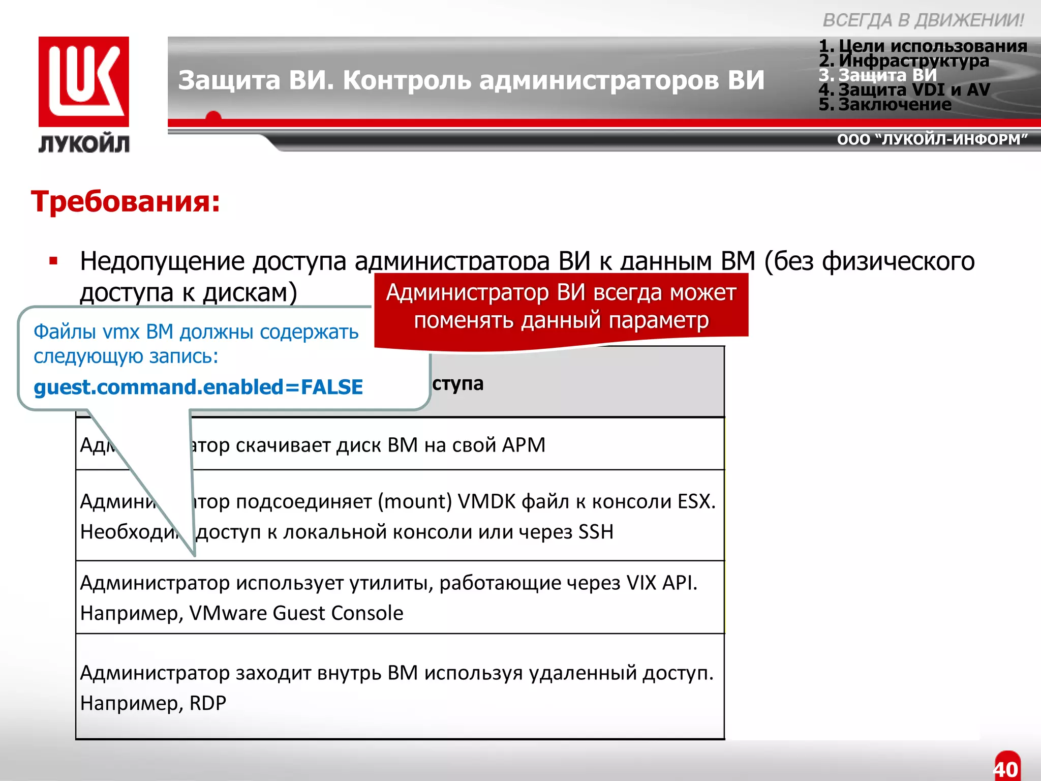 1. Цели использования
                                                                        2. Инфраструктура
             Защита ВИ. Контроль администраторов ВИ                     3. Защита ВИ
                                                                        4. Защита VDI и AV
                                                                        5. Заключение
                                                                          ООО “ЛУКОЙЛ-ИНФОРМ”



Требования:

  Недопущение доступа администратора ВИ к данным ВМ (без физического
   доступа к дискам)     Администратор ВИ всегда может
Файлы vmx ВМ должны содержать
                                   поменять данный параметр
следующую запись:
                                                                     Возможность
                       Способы доступа
guest.command.enabled=FALSE
                                                                  блокирования vGate

    Администратор скачивает диск ВМ на свой АРМ                           +

    Администратор подсоединяет (mount) VMDK файл к консоли ESX.
                                                                          +
    Необходим доступ к локальной консоли или через SSH

    Администратор использует утилиты, работающие через VIX API.
                                                                          +
    Например, VMware Guest Console
                                                                Администратор ВИ
    Администратор заходит внутрь ВМ используя удаленный доступ.
                                                                должен быть
    Например, RDP
                                                                авторизован внутри ВМ

                                                                                         40
 