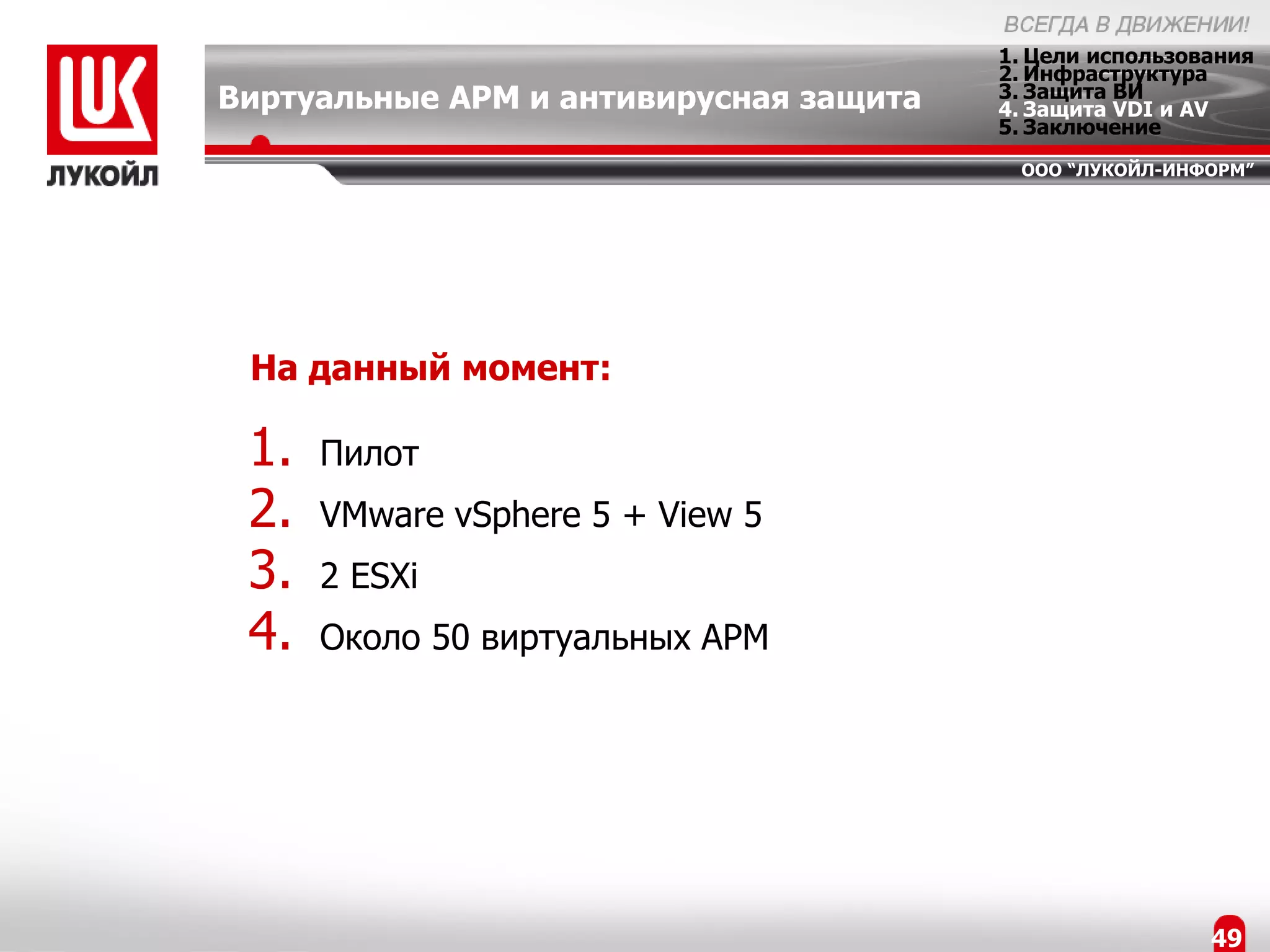 1. Цели использования
                                        2. Инфраструктура
Виртуальные АРМ и антивирусная защита   3. Защита ВИ
                                        4. Защита VDI и AV
                                        5. Заключение
                                         ООО “ЛУКОЙЛ-ИНФОРМ”




 На данный момент:

 1.   Пилот
 2.   VMware vSphere 5 + View 5
 3.   2 ESXi
 4.   Около 50 виртуальных АРМ




                                                         49
 