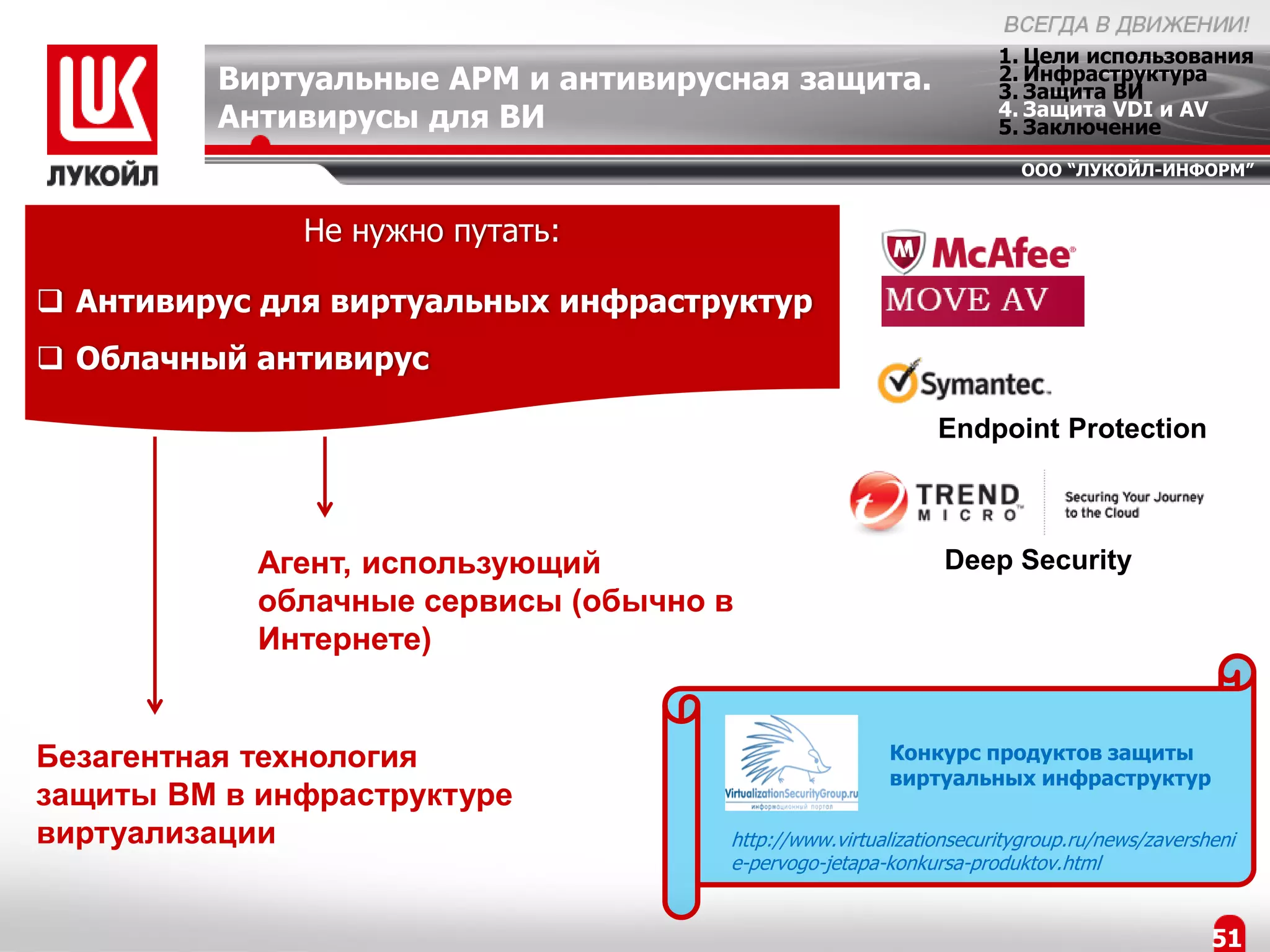 1. Цели использования
         Виртуальные АРМ и антивирусная защита.                    2. Инфраструктура
                                                                   3. Защита ВИ
                                                                   4. Защита VDI и AV
         Антивирусы для ВИ                                         5. Заключение
                                                                     ООО “ЛУКОЙЛ-ИНФОРМ”


              Не нужно путать:

 Антивирус для виртуальных инфраструктур
 Облачный антивирус

                                                            Endpoint Protection



            Агент, использующий                              Deep Security
            облачные сервисы (обычно в
            Интернете)


Безагентная технология                                Конкурс продуктов защиты
                                                      виртуальных инфраструктур
защиты ВМ в инфраструктуре
виртуализации                        http://www.virtualizationsecuritygroup.ru/news/zaversheni
                                     e-pervogo-jetapa-konkursa-produktov.html


                                                                                           51
 