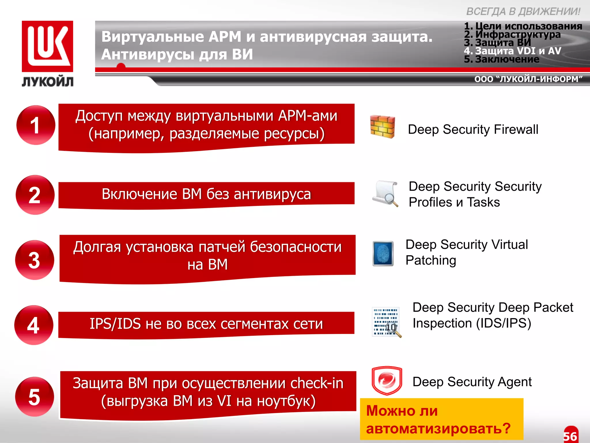 1. Цели использования
       Виртуальные АРМ и антивирусная защита.            2. Инфраструктура
                                                         3. Защита ВИ
                                                         4. Защита VDI и AV
       Антивирусы для ВИ                                 5. Заключение
                                                          ООО “ЛУКОЙЛ-ИНФОРМ”



    Доступ между виртуальными АРМ-ами
1    (например, разделяемые ресурсы)           Deep Security Firewall



                                                Deep Security Security
2      Включение ВМ без антивируса
                                                Profiles и Tasks


    Долгая установка патчей безопасности       Deep Security Virtual
3                  на ВМ                       Patching


                                                Deep Security Deep Packet
4     IPS/IDS не во всех сегментах сети         Inspection (IDS/IPS)



    Защита ВМ при осуществлении check-in        Deep Security Agent
5      (выгрузка ВМ из VI на ноутбук)
                                           Можно ли
                                           автоматизировать?              56
 