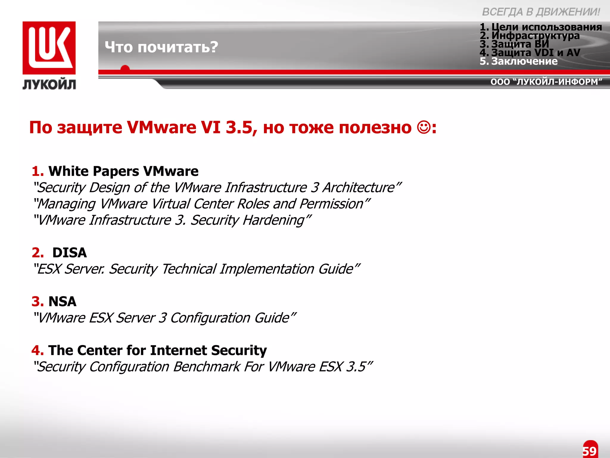 1. Цели использования
                                                                2. Инфраструктура
            Что почитать?                                       3. Защита ВИ
                                                                4. Защита VDI и AV
                                                                5. Заключение
                                                                 ООО “ЛУКОЙЛ-ИНФОРМ”




По защите VMware VI 3.5, но тоже полезно :

1. White Papers VMware
“Security Design of the VMware Infrastructure 3 Architecture”
“Managing VMware Virtual Center Roles and Permission”
“VMware Infrastructure 3. Security Hardening”

2. DISA
“ESX Server. Security Technical Implementation Guide”

3. NSA
“VMware ESX Server 3 Configuration Guide”

4. The Center for Internet Security
“Security Configuration Benchmark For VMware ESX 3.5”




                                                                                 59
 