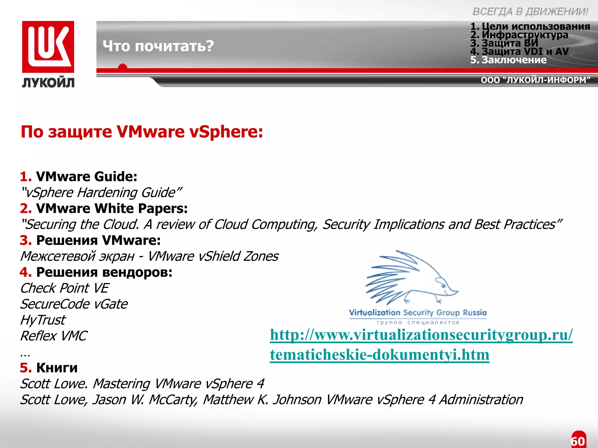 1. Цели использования
                                                                           2. Инфраструктура
             Что почитать?                                                 3. Защита ВИ
                                                                           4. Защита VDI и AV
                                                                           5. Заключение
                                                                             ООО “ЛУКОЙЛ-ИНФОРМ”




По защите VMware vSphere:

1. VMware Guide:
“vSphere Hardening Guide”
2. VMware White Papers:
“Securing the Cloud. A review of Cloud Computing, Security Implications and Best Practices”
3. Решения VMware:
Межсетевой экран - VMware vShield Zones
4. Решения вендоров:
Check Point VE
SecureCode vGate
HyTrust
Reflex VMC                                http://www.virtualizationsecuritygroup.ru/
…                                         tematicheskie-dokumentyi.htm
5. Книги
Scott Lowe. Mastering VMware vSphere 4
Scott Lowe, Jason W. McCarty, Matthew K. Johnson VMware vSphere 4 Administration

                                                                                              60
 