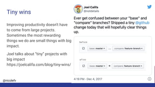 @nicolefv
Tiny wins
Improving productivity doesn’t have
to come from large projects.
Sometimes the most rewarding
things we do are small things with big
impact.
Joel talks about “tiny” projects with
big impact
https://joelcalifa.com/blog/tiny-wins/
 