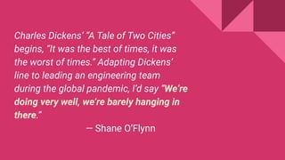Charles Dickens’ “A Tale of Two Cities”
begins, “It was the best of times, it was
the worst of times.” Adapting Dickens’
line to leading an engineering team
during the global pandemic, I’d say “We’re
doing very well, we’re barely hanging in
there.”
— Shane O’Flynn
 