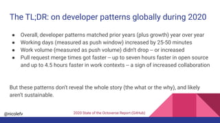 @nicolefv
The TL;DR: on developer patterns globally during 2020
● Overall, developer patterns matched prior years (plus growth) year over year
● Working days (measured as push window) increased by 25-50 minutes
● Work volume (measured as push volume) didn’t drop -- or increased
● Pull request merge times got faster -- up to seven hours faster in open source
and up to 4.5 hours faster in work contexts -- a sign of increased collaboration
But these patterns don’t reveal the whole story (the what or the why), and likely
aren’t sustainable.
2020 State of the Octoverse Report (GitHub)
 