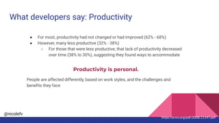 @nicolefv
What developers say: Productivity
● For most, productivity had not changed or had improved (62% - 68%)
● However, many less productive (32% - 38%)
○ For those that were less productive, that lack of productivity decreased
over time (38% to 30%), suggesting they found ways to accommodate
Productivity is personal.
People are affected differently, based on work styles, and the challenges and
beneﬁts they face
https://arxiv.org/pdf/2008.11147.pdf
 